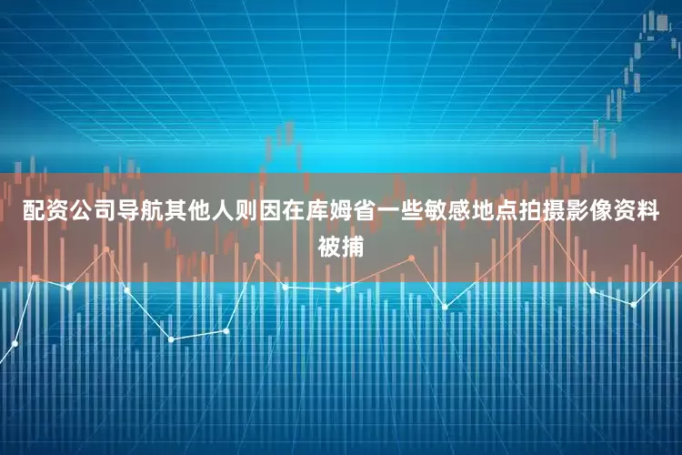 配资公司导航其他人则因在库姆省一些敏感地点拍摄影像资料被捕