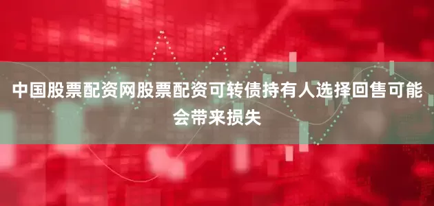 中国股票配资网股票配资可转债持有人选择回售可能会带来损失