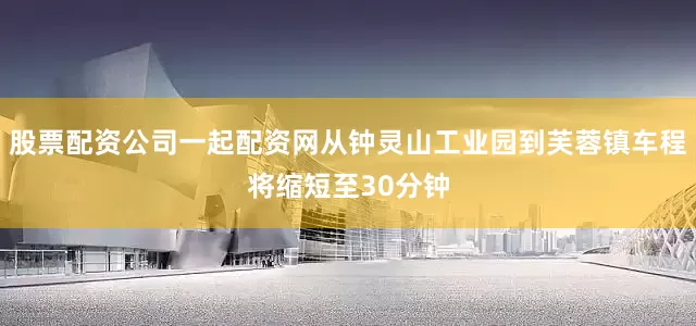 股票配资公司一起配资网从钟灵山工业园到芙蓉镇车程将缩短至30分钟