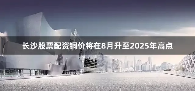 长沙股票配资铜价将在8月升至2025年高点