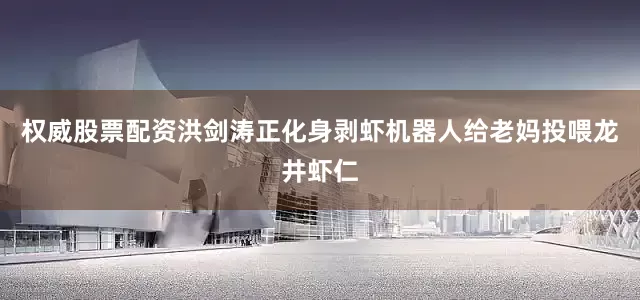 权威股票配资洪剑涛正化身剥虾机器人给老妈投喂龙井虾仁