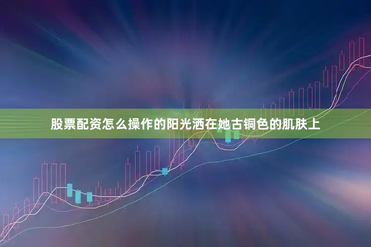 股票配资怎么操作的阳光洒在她古铜色的肌肤上