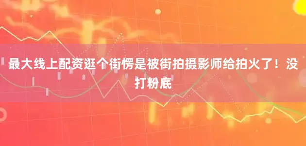 最大线上配资逛个街愣是被街拍摄影师给拍火了！没打粉底