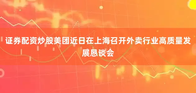 证券配资炒股美团近日在上海召开外卖行业高质量发展恳谈会