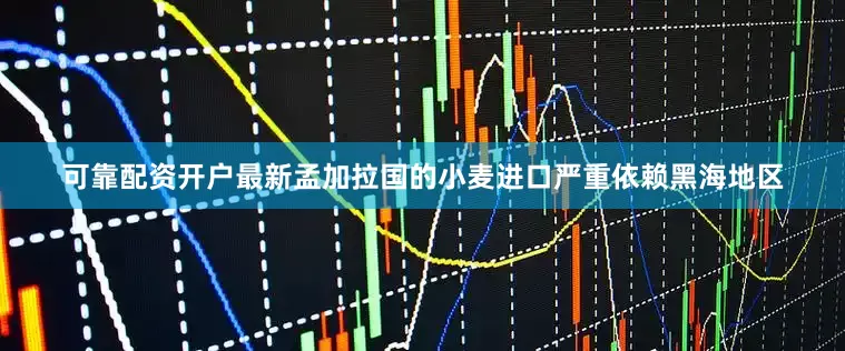 可靠配资开户最新孟加拉国的小麦进口严重依赖黑海地区