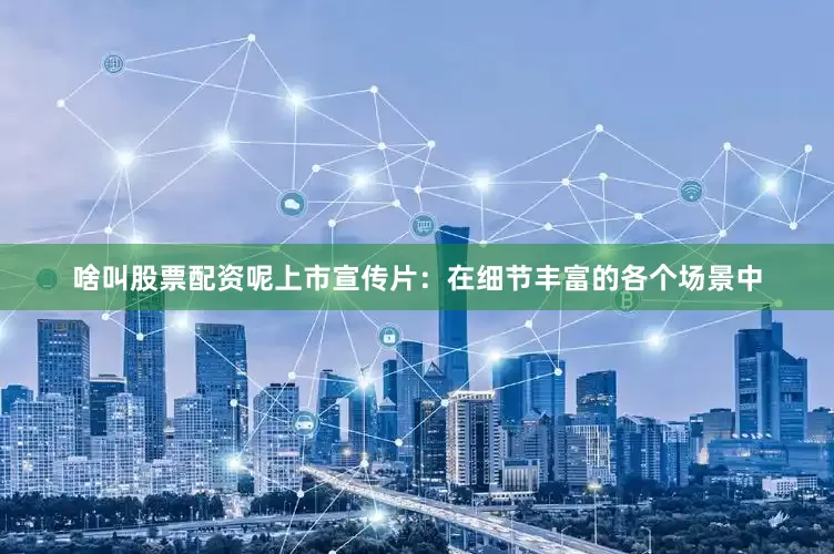 啥叫股票配资呢上市宣传片：在细节丰富的各个场景中