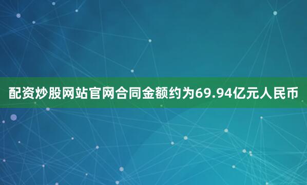 配资炒股网站官网合同金额约为69.94亿元人民币