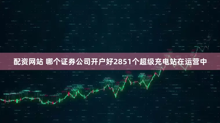 配资网站 哪个证券公司开户好2851个超级充电站在运营中