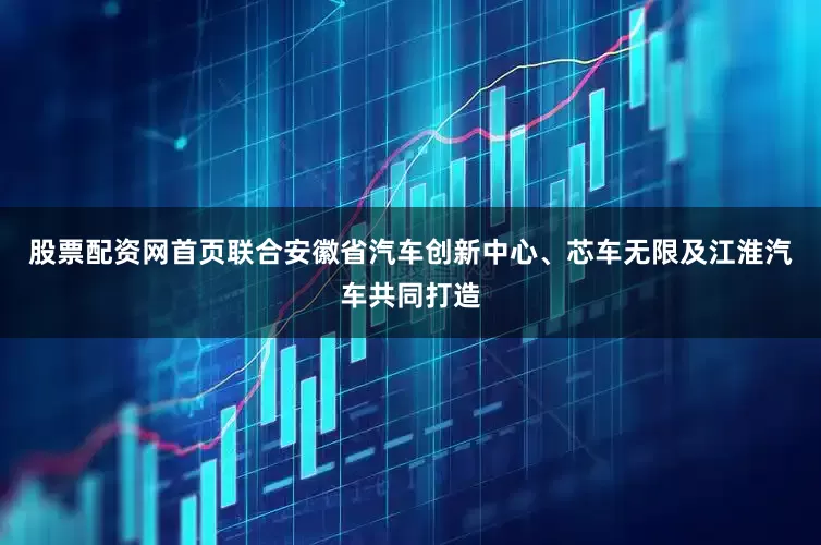 股票配资网首页联合安徽省汽车创新中心、芯车无限及江淮汽车共同打造